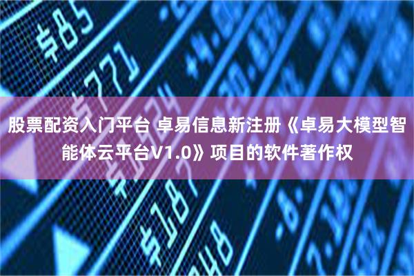 股票配资入门平台 卓易信息新注册《卓易大模型智能体云平台V1.0》项目的软件著作权