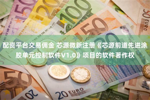配资平台交易佣金 芯源微新注册《芯源前道先进涂胶单元控制软件V1.0》项目的软件著作权