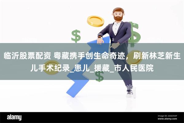 临沂股票配资 粤藏携手创生命奇迹，刷新林芝新生儿手术纪录_患儿_援藏_市人民医院