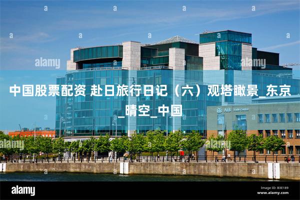 中国股票配资 赴日旅行日记（六）观塔瞰景_东京_晴空_中国
