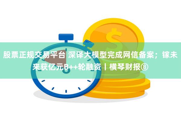 股票正规交易平台 深译大模型完成网信备案；镓未来获亿元B++轮融资丨横琴财报⑧