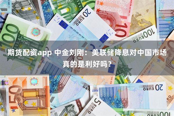 期货配资app 中金刘刚：美联储降息对中国市场真的是利好吗？