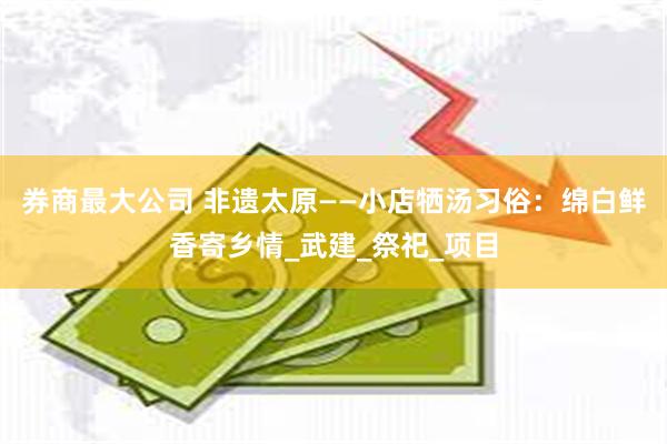 券商最大公司 非遗太原——小店牺汤习俗：绵白鲜香寄乡情_武建_祭祀_项目