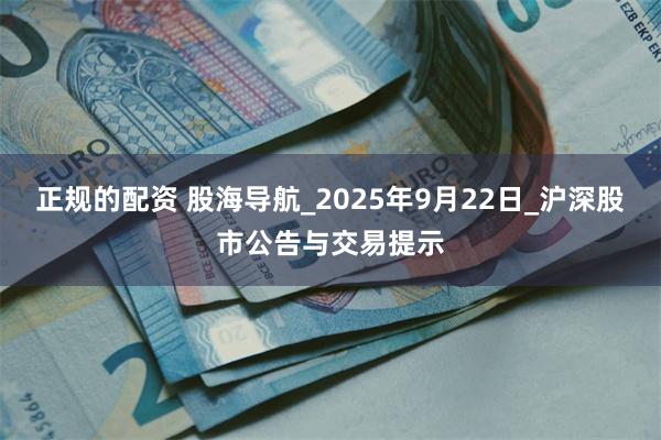 正规的配资 股海导航_2025年9月22日_沪深股市公告与交易提示